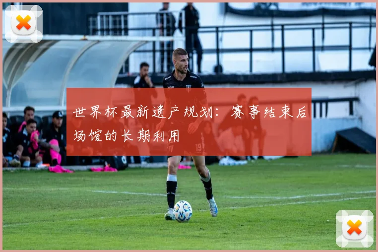 世界杯最新遗产规划:赛事结束后场馆的长期利用