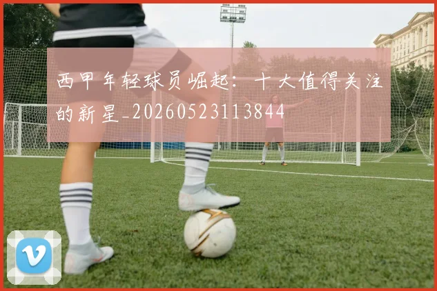 西甲年轻球员崛起：十大值得关注的新星_20260523113844