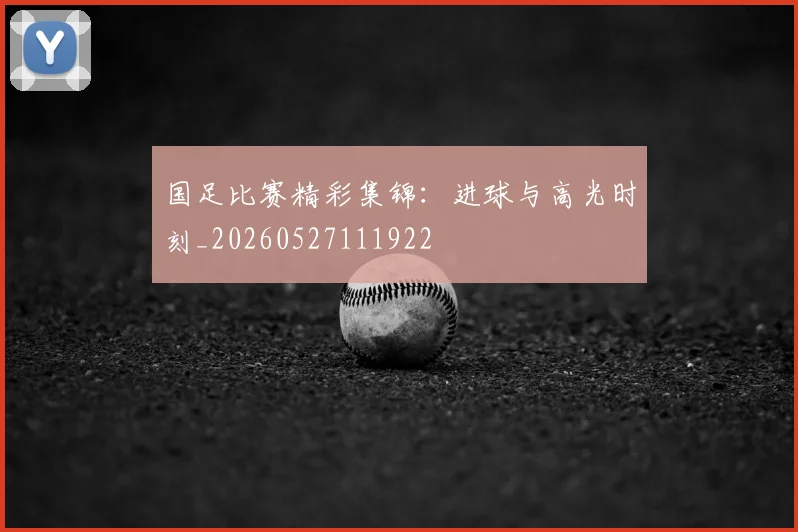 国足比赛精彩集锦：进球与高光时刻_20260527111922