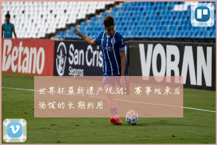 世界杯最新遗产规划:赛事结束后场馆的长期利用