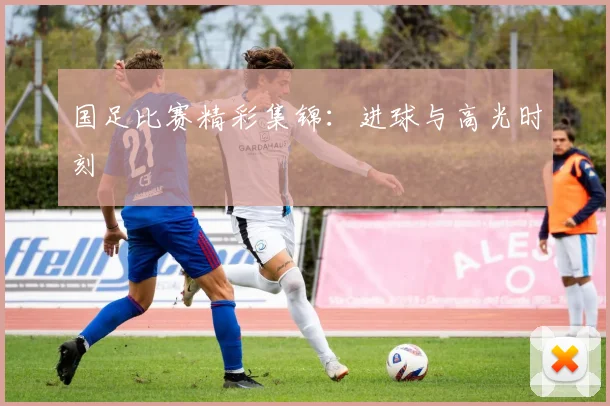 国足比赛精彩集锦：进球与高光时刻
