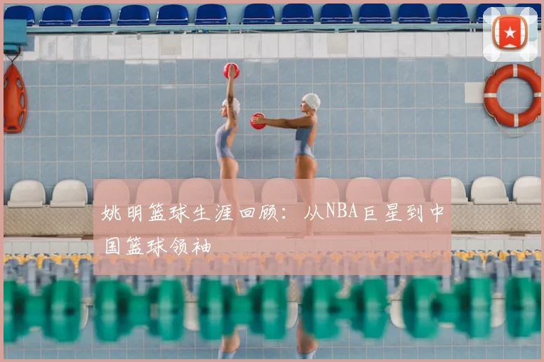 姚明篮球生涯回顾:从NBA巨星到中国篮球领袖
