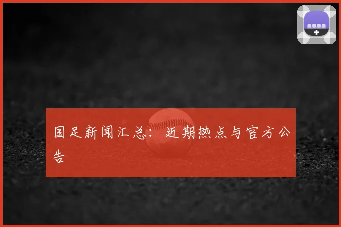 国足新闻汇总：近期热点与官方公告