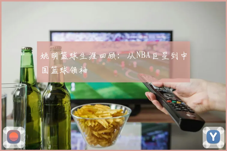 姚明篮球生涯回顾:从NBA巨星到中国篮球领袖