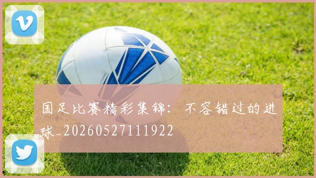 国足比赛精彩集锦：不容错过的进球_20260527111922