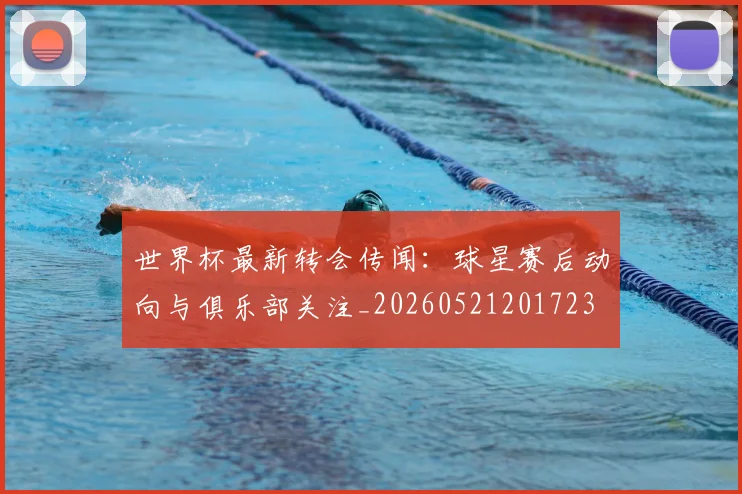世界杯最新转会传闻：球星赛后动向与俱乐部关注_20260521201723