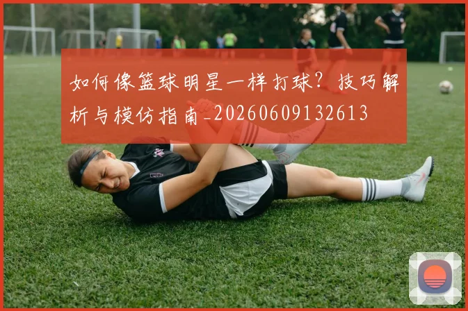 如何像篮球明星一样打球?技巧解析与模仿指南_20260609132613