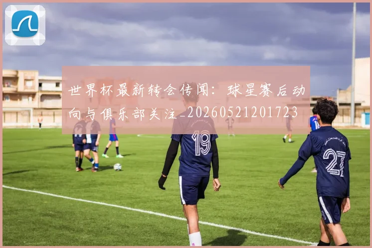 世界杯最新转会传闻：球星赛后动向与俱乐部关注_20260521201723